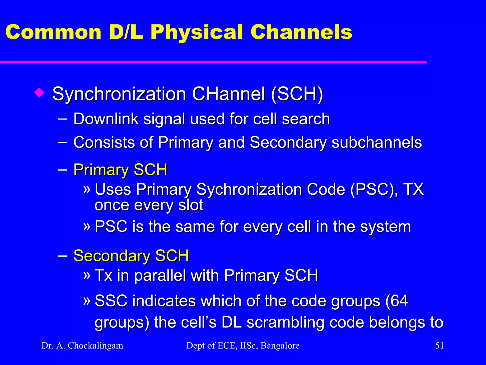 Dr. A. Chockalingam  Dept of ECE, IISc, Bangalore Common D/L Physical Channels Synchronization CHannel (SCH) Downlink signal used for cell search Consists of Primary and Secondary subchannels Primary SCH Uses Primary Sychronization Code (PSC), TX once every slot PSC is the same for every cell in the system Secondary SCH Tx in parallel with Primary SCH SSC indicates which of the code groups (64 groups) the cell’s DL scrambling code belongs to  