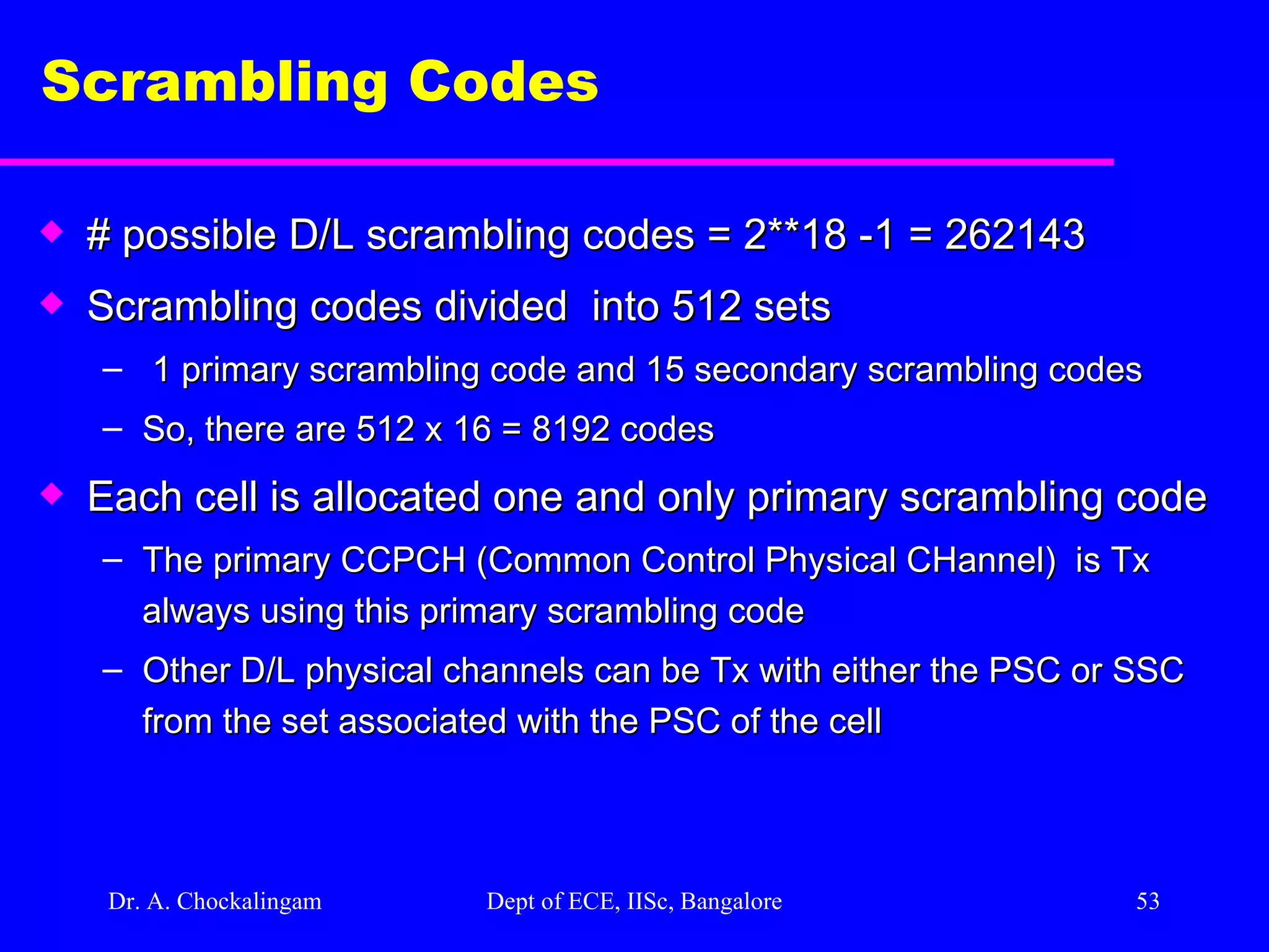 Dr. A. Chockalingam  Dept of ECE, IISc, Bangalore Scrambling Codes  # possible D/L scrambling codes = 2**18 -1 = 262143  Scrambling codes divided  into 512 sets 1 primary scrambling code and 15 secondary scrambling codes So, there are 512 x 16 = 8192 codes  Each cell is allocated one and only primary scrambling code  The primary CCPCH (Common Control Physical CHannel)  is Tx always using this primary scrambling code Other D/L physical channels can be Tx with either the PSC or SSC from the set associated with the PSC of the cell   