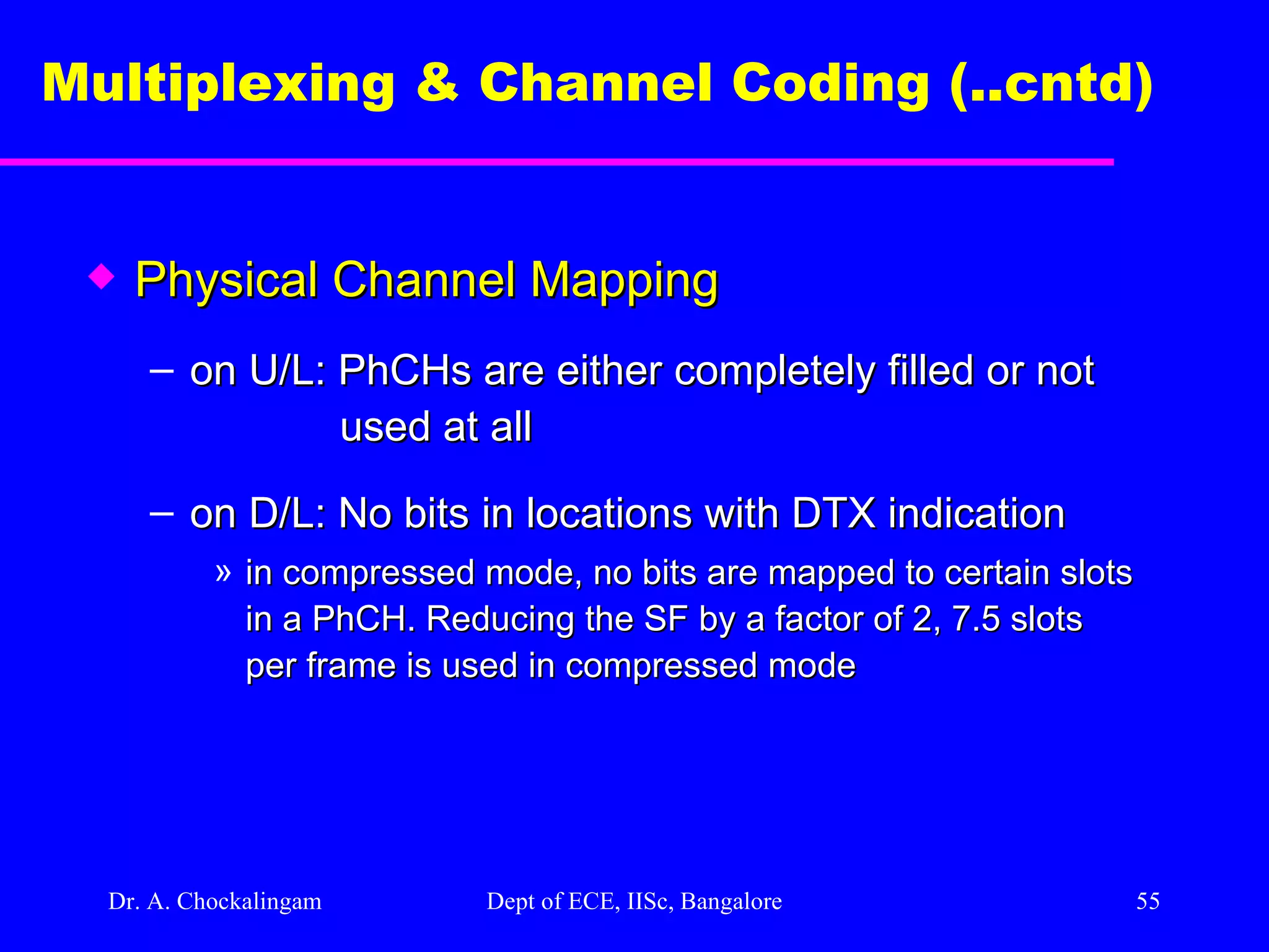 Dr. A. Chockalingam  Dept of ECE, IISc, Bangalore Multiplexing & Channel Coding (..cntd)   Physical Channel Mapping on U/L: PhCHs are either completely filled or not  used at all  on D/L: No bits in locations with DTX indication  in compressed mode, no bits are mapped to certain slots in a PhCH. Reducing the SF by a factor of 2, 7.5 slots per frame is used in compressed mode 