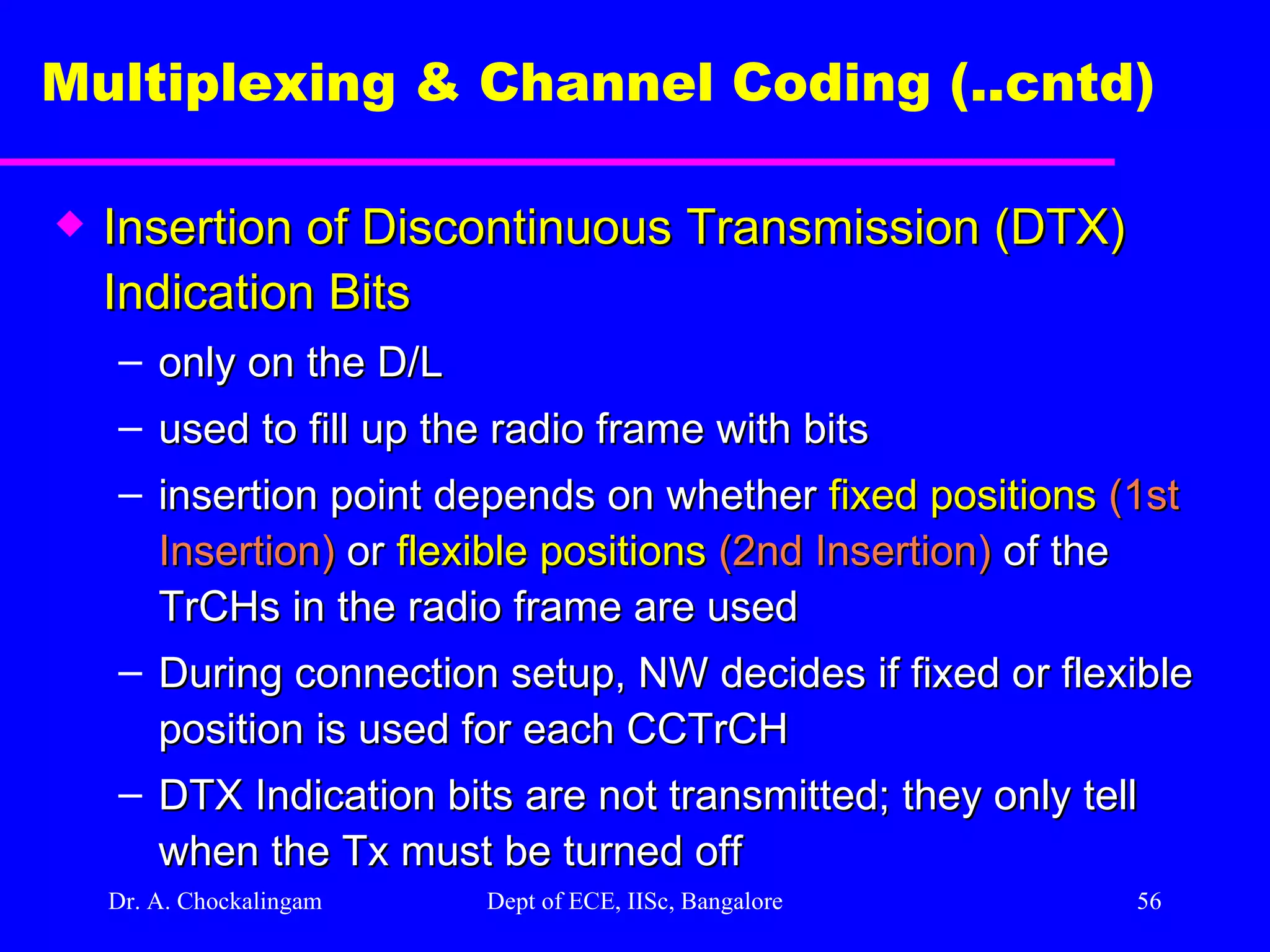Dr. A. Chockalingam  Dept of ECE, IISc, Bangalore Multiplexing & Channel Coding (..cntd)   Insertion of Discontinuous Transmission (DTX) Indication Bits only on the D/L used to fill up the radio frame with bits insertion point depends on whether  fixed positions  (1st Insertion)  or  flexible positions  (2nd Insertion)  of the TrCHs in the radio frame are used During connection setup, NW decides if fixed or flexible position is used for each CCTrCH DTX Indication bits are not transmitted; they only tell when the Tx must be turned off 
