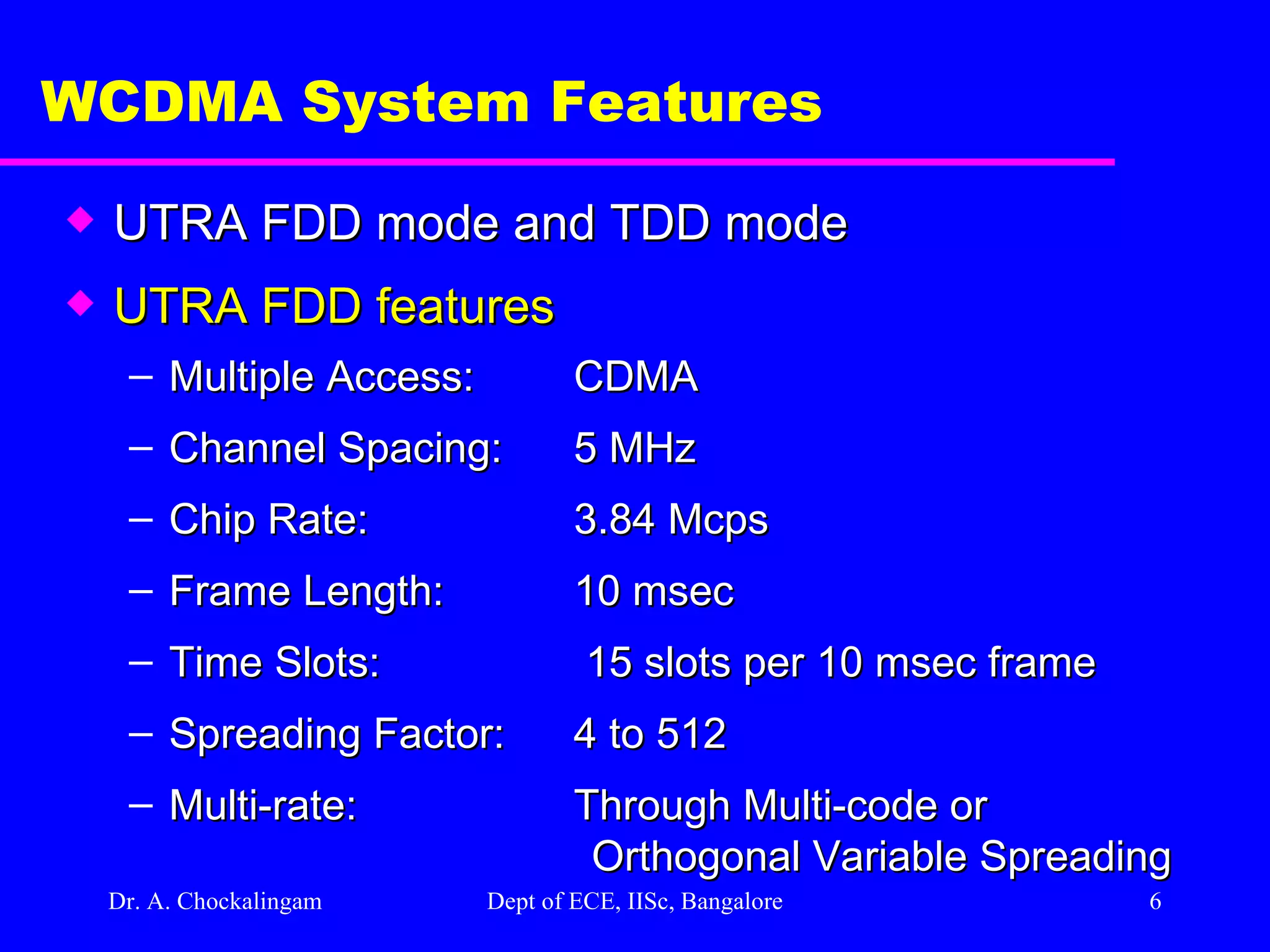 Dr. A. Chockalingam  Dept of ECE, IISc, Bangalore WCDMA System Features UTRA FDD mode and TDD mode UTRA FDD features Multiple Access: CDMA Channel Spacing: 5 MHz Chip Rate: 3.84 Mcps Frame Length: 10 msec Time Slots:  15 slots per 10 msec frame Spreading Factor: 4 to 512 Multi-rate: Through Multi-code or Orthogonal Variable Spreading  