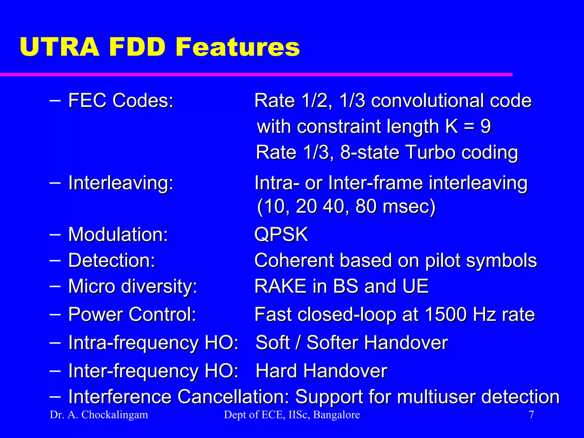 Dr. A. Chockalingam  Dept of ECE, IISc, Bangalore UTRA FDD Features FEC Codes: Rate 1/2, 1/3 convolutional code  with constraint length K = 9   Rate 1/3, 8-state Turbo coding Interleaving: Intra- or Inter-frame interleaving  (10, 20 40, 80 msec) Modulation: QPSK Detection: Coherent based on pilot symbols Micro diversity: RAKE in BS and UE Power Control: Fast closed-loop at 1500 Hz rate Intra-frequency HO:  Soft / Softer Handover Inter-frequency HO:  Hard Handover Interference Cancellation: Support for multiuser detection 