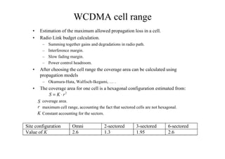 WCDMA cell range
• Estimation of the maximum allowed propagation loss in a cell.
• Radio Link budget calculation.
– Summing together gains and degradations in radio path.
– Interference margin.
– Slow fading margin.
– Power control headroom.
• After choosing the cell range the coverage area can be calculated using
propagation models
– Okumura-Hata, Walfisch-Ikegami, … .
• The coverage area for one cell is a hexagonal configuration estimated from:
coverage area.
maximum cell range, accounting the fact that sectored cells are not hexagonal.
Constant accounting for the sectors.
2
S K r= ⋅
S
K
r
Site configuration Omni 2-sectored 3-sectored 6-sectored
Value of K 2.6 1.3 1.95 2.6
 