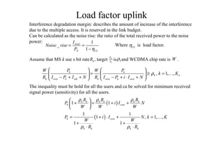 Load factor uplink
, 1, ,k k
k n
k own k oth k own k own
P PW W
k K
R I P I N R I P i I N
ρ
   
= ≥ =   
− + + − + ⋅ +   
K
( )1 1k k k k k k
k own
R R R
P i I N
W W W
ρ ρ ρ 
+ = + + 
 
( )
1 1
1 , 1, ,
1 1
k own
k k k k
P i I N k K
W W
R Rρ ρ
= + ⋅ + =
+ +
⋅ ⋅
K
Interference degradation margin: describes the amount of increase of the interference
due to the multiple access. It is reserved in the link budget.
Can be calculated as the noise rise: the ratio of the total received power to the noise
power: 1
_
1
total
N UL
I
Noise rise
P η
= =
−
ULηWhere is load factor.
Assume that MS k use s bit rate , target is and WCDMA chip rate is .kR 0
bE
I kρ W
The inequality must be hold for all the users and ca be solved for minimum received
signal power (sensitivity) for all the users.
 