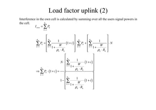 ( )
( )
( )
( )
1 1 1 1
1
1
1
1 1
1
1 1
1
1
1
1
1
1 1
1
n n n
n
n
n
K K KN
k k
k k k k
k k k k
K
k
K
k k
k
k
K
k
k k
P i P N
W W
R R
N i
W
R
P i
i
W
R
ρ ρ
ρ
ρ
= = = =
=
=
=
   
   
= + ⋅ + ⋅   
   + +
   ⋅ ⋅   
 
 
⋅ + 
 +
⋅  ⇒ ⋅ + =
 
 
− + 
 +
⋅  
∑ ∑ ∑ ∑
∑
∑
∑
1
nK
own k
k
I P
=
= ∑
Load factor uplink (2)
Interference in the own cell is calculated by summing over all the users signal powers in
the cell.
 