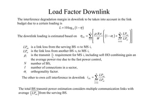 Load Factor Downlink
( )
1 1,
1
I N
i i i mi
DL i
i n ni
n m
R LP
W LP
ρ ν
η α
= =
≠
  
  = − +
   
   
∑ ∑
miLP
1,
N
mi
DL
n ni
n m
LP
i
LP=
≠
= ∑
( )1010log 1L η= −
The interference degradation margin in downlink to be taken into account in the link
budget due to a certain loading is
The downlink loading is estimated based on
is a link loss from the serving BS M to MS I,
is the link loss from another BS N, to MS I,
is the transmit requirement for MS I, including soft HO combining gain an
the average power rise due to the fast power control,
number of BS,
number of connections in a sector,
orthogonality factor.
N
I
0
bE
Iiρ
iα
niLP
The other to own cell interference in downlink
The total BS transmit power estimation considers multiple communication links with
average from the serving BS.( )miLP
 