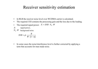 Receiver sensitivity estimation
• In RLB the receiver noise level over WCDMA carrier is calculated.
• The required 3)2 contains the processing gain and the loss due to the loading.
• The required signal power:
signal power,
background noise.
• In some cases the noise/interference level is further corrected by applying a
term that accounts for man made noise.
0rP SNR N W= ⋅ ⋅
0N W⋅
rP
( )1
R
SNR
W
ρ
η
= ⋅
⋅ −
 