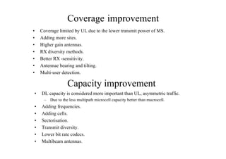 Coverage improvement
• Coverage limited by UL due to the lower transmit power of MS.
• Adding more sites.
• Higher gain antennas.
• RX diversity methods.
• Better RX -sensitivity.
• Antennae bearing and tilting.
• Multi-user detection.
Capacity improvement
• DL capacity is considered more important than UL, asymmetric traffic.
– Due to the less multipath microcell capacity better than macrocell.
• Adding frequencies.
• Adding cells.
• Sectorisation.
• Transmit diversity.
• Lower bit rate codecs.
• Multibeam antennas.
 