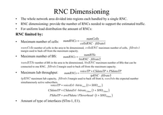 RNC Dimensioning
• The whole network area divided into regions each handled by a single RNC.
• RNC dimensioning: provide the number of RNCs needed to support the estimated traffic.
• For uniform load distribution the amount of RNCs:
RNC limited by:
• Maximum number of cells:
NUM#ELLS number of cells in the area to be dimensioned, CELLS2.#Åmaximum number of cells, FILLRATE
margin used to back off from the maximum capacity.
• Maximum number of BS:
NUM43S number of BS in the area to be dimensioned, BTS2.#Åmaximum number of BSs that can be
connected to one RNC, FILLRATE margin used to back off from the maximum capacity.
• Maximum Iub throughput:
TP2.#Åmaximum Iub capacity, FILLRATE margin used to back off from it, NUM3UBS the expected number
simultaneously active subscribers.
• Amount of type of interfaces (STm-1, E1).
1
numCells
numRNCs
cellsRNC fillrate
=
⋅
3
voiceTP CSdataTP PSdataTP
numRNCs
tpRNC fillrate
+ +
=
⋅
2
numBTSs
numRNCs
btsRNC fillrate
=
⋅
( )
( )
( )
1
1
/ 1
voice voice
CSdata CSdata
PSdata
voiceTP voiceErl bitrte SHO
CSdataTP CSdataErl bitrate SHO
PSdtaTP avePSdata PSoverhead SHO
= ⋅ +
= ⋅ +
= ⋅ +
 