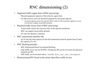 RNC dimensioning (2)
• Supported traffic (upper limit of RNC processing).
– Planned equipment capacity of the network, upper limit.
– For data services each cell should be planned for maximum capacity
• too much capacity across the network. RNC is able to offer maximum capacity in every
cell but that is highly un-probable demand.
• Required traffic (lower limit of RNC processing).
– Actual traffic need in the network, base on the operator prediction.
– RNC can support mean traffic demand.
– No room for dynamic variations.
• RNC transmission interface Iub.
– For N sites the total capacity for the Iub transmission must be greater than N times
the capacity of a site.
• RNC blocking principle.
– RNC dimensioned based on assumed blocking.
– Peak traffic never seen by the RNC: Erlangs per BS can be converted into physical
channels per BS.
– NRT traffic can be divided with (
ÅBACKOFF?FROM?MAX?DATA?THROUGHPUT).
• Dimensioning RNC based on the actual subscribers traffic in area.
 