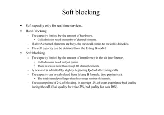 Soft blocking
• Soft capacity only for real time services.
• Hard Blocking
– The capacity limited by the amount of hardware.
• Call admission based on number of channel elements.
– If all BS channel elements are busy, the next call comes to the cell is blocked.
– The cell capacity can be obtained from the Erlang B model.
• Soft blocking
– The capacity limited by the amount of interference in the air interference.
• Call admission based on QoS control
• There is always more than enough BS channel elements.
– A new call is admitted by slightly degrading QoS of all existing calls.
– The capacity can be calculated from Erlang B formula. (too pessimistic).
• The total channel pool larger than the average number of channels.
– The assumptions of 2% of blocking. In average 2% of users experience bad quality
during the call. (Bad quality for voice 2%, bad quality for data 10%).
 