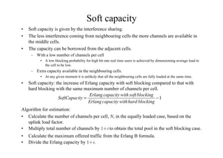 Soft capacity
• Soft capacity is given by the interference sharing.
• The less interference coming from neighbouring cells the more channels are available in
the middle cells.
• The capacity can be borrowed from the adjacent cells.
– With a low number of channels per cell
• A low blocking probability for high bit rate real time users is achieved by dimensioning average load in
the cell to be low.
– Extra capacity available in the neighbouring cells.
• At any given moment it is unlikely that all the neighbouring cells are fully loaded at the same time.
• Soft capacity: the increase of Erlang capacity with soft blocking compared to that with
hard blocking with the same maximum number of channels per cell.
Algorithm for estimation:
• Calculate the number of channels per cell, N, in the equally loaded case, based on the
uplink load factor.
• Multiply total number of channels by I to obtain the total pool in the soft blocking case.
• Calculate the maximum offered traffic from the Erlang B formula.
• Divide the Erlang capacity by I
1
Erlang capacity with soft blocking
SoftCapacity
Erlang capacity withhard blocking
= −
 