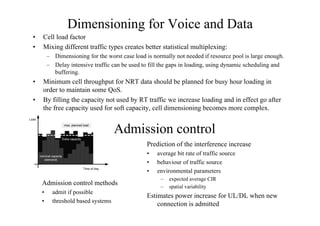 Dimensioning for Voice and Data
• Cell load factor
• Mixing different traffic types creates better statistical multiplexing:
– Dimensioning for the worst case load is normally not needed if resource pool is large enough.
– Delay intensive traffic can be used to fill the gaps in loading, using dynamic scheduling and
buffering.
• Minimum cell throughput for NRT data should be planned for busy hour loading in
order to maintain some QoS.
• By filling the capacity not used by RT traffic we increase loading and in effect go after
the free capacity used for soft capacity, cell dimensioning becomes more complex.
Admission control
Admission control methods
• admit if possible
• threshold based systems
Prediction of the interference increase
• average bit rate of traffic source
• behaviour of traffic source
• environmental parameters
– expected average CIR
– spatial variability
Estimates power increase for UL/DL when new
connection is admitted
Load
max. planned load
Extra capacity
nominal capacity
(demand)
Time of day
 