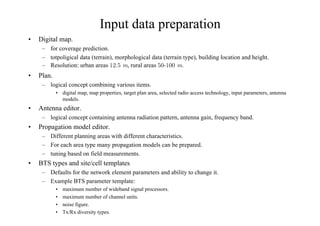 Input data preparation
• Digital map.
– for coverage prediction.
– totpoligical data (terrain), morphological data (terrain type), building location and height.
– Resolution: urban areas ÅM, rural areas 
ÅM.
• Plan.
– logical concept combining various items.
• digital map, map properties, target plan area, selected radio access technology, input parameters, antenna
models.
• Antenna editor.
– logical concept containing antenna radiation pattern, antenna gain, frequency band.
• Propagation model editor.
– Different planning areas with different characteristics.
– For each area type many propagation models can be prepared.
– tuning based on field measurements.
• BTS types and site/cell templates
– Defaults for the network element parameters and ability to change it.
– Example BTS parameter template:
• maximum number of wideband signal processors.
• maximum number of channel units.
• noise figure.
• Tx/Rx diversity types.
 