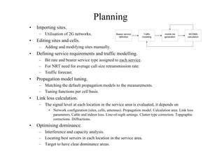Planning
• Importing sites.
– Utilisation of 2G networks.
• Editing sites and cells.
– Adding and modifying sites manually.
• Defining service requirements and traffic modelling.
– Bit rate and bearer service type assigned to each service.
– For NRT need for average call size retransmission rate.
– Traffic forecast.
• Propagation model tuning.
– Matching the default propagation models to the measurements.
– Tuning functions per cell basis.
• Link loss calculation.
– The signal level at each location in the service area is evaluated, it depends on
• Network configuration (sites, cells, antennas). Propagation model. Calculation area. Link loss
parameters. Cable and indoor loss. Line-of-sigth settings. Clutter type correction. Topgraphic
corrections. Diffractions.
• Optimising dominance.
– Interference and capacity analysis.
– Locating best servers in each location in the service area.
– Target to have clear dominance areas.
Bearer service
definition
Traffic
modeling
mobile list
generation
WCDMA
calculation
 