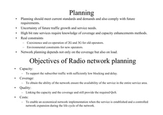 Planning
• Planning should meet current standards and demands and also comply with future
requirements.
• Uncertainty of future traffic growth and service needs.
• High bit rate services require knowledge of coverage and capacity enhancements methods.
• Real constraints
– Coexistence and co-operation of 2G and 3G for old operators.
– Environmental constraints for new operators.
• Network planning depends not only on the coverage but also on load.
Objectives of Radio network planning
• Capacity:
– To support the subscriber traffic with sufficiently low blocking and delay.
• Coverage:
– To obtain the ability of the network ensure the availability of the service in the entire service area.
• Quality:
– Linking the capacity and the coverage and still provide the required QoS.
• Costs:
– To enable an economical network implementation when the service is established and a controlled
network expansion during the life cycle of the network.
 