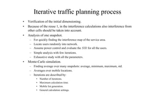 Iterative traffic planning process
• Verification of the initial dimensioning.
• Because of the reuse 1, in the interference calculations also interference from
other cells should be taken into account.
• Analysis of one snapshot.
– For quickly finding the interference map of the service area.
– Locate users randomly into network.
– Assume power control and evaluate the 3)2Åfor all the users.
– Simple analysis with few iterations.
– Exhaustive study with all the parameters.
• Monte-Carlo simulation.
– Finding average over many snapshots: average, minimum, maximum, std.
– Averages over mobile locations.
– Iterations are described by:
• Number of iterations.
• Maximum calculation time.
• Mobile list generation.
• General calculation settings.
 