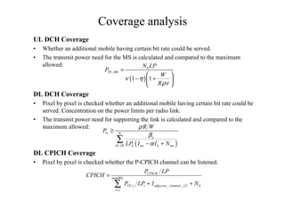 Coverage analysis
UL DCH Coverage
• Whether an additional mobile having certain bit rate could be served.
• The transmit power need for the MS is calculated and compared to the maximum
allowed:
( )
0
,
1 1
TX MS
N LP
P
W
R
ν η
ρν
=
 
− + 
 
( )
tx N
n
k AS k tot k ms
R W
P
LP I I N
ρ
β
α∈
≥
− +
∑
DL DCH Coverage
• Pixel by pixel is checked whether an additional mobile having certain bit rate could be
served. Concentration on the power limits per radio link.
• The transmit power need for supporting the link is calculated and compared to the
maximum allowed:
DL CPICH Coverage
• Pixel by pixel is checked whether the P-CPICH channel can be listened.
, _ _ 0
1
CPICH
numBSs
TX i i adjacent channel CI
i
P LP
CPICH
P LP I N
=
=
+ +∑
 
