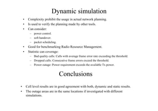 Dynamic simulation
• Complexity prohibit the usage in actual network planning.
• Is used to verify the planning made by other tools.
• Can consider:
– power control.
– soft handover.
– packet scheduling.
• Good for benchmarking Radio Resource Management.
• Statistic can coverage:
– Bad quality calls: Calls with average frame error rate exceeding the threshold.
– Dropped calls: Consecutive frame errors exceed the threshold.
– Power outage: Power requirement exceeds the available Tx power.
Conclusions
• Cell level results are in good agreement with both, dynamic and static results.
• The outage areas are in the same locations if investigated with different
simulations.
 