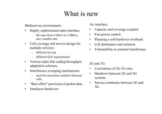 What is new
Multiservice environment:
• Highly sophisticated radio interface.
– Bit rates from 8 kbit/s to 2 Mbit/s,
also variable rate.
• Cell coverage and service design for
multiple services:
– different bit rate
– different QoS requirements.
• Various radio link coding/throughput
adaptation schemes.
• Interference averaging mechanisms:
– need for maximum isolation between
cells.
• “Best effort” provision of packet data.
• Intralayer handovers
Air interface:
• Capacity and coverage coupled.
• Fast power control.
• Planning a soft handover overhead.
• Cell dominance and isolation
• Vulnerability to external interference
2G and 3G:
• Coexistence of 2G 3G sites.
• Handover between 2G and 3G
systems.
• Service continuity between 2G and
3G.
 