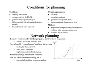 Conditions for planning
Conditions
• capacity not constant
• separate analysis for UL/DL
• joint coverage/capacity analysis
• HO areas and levels affect directly system
capacity
• basic shared resource is power
Objective parameters
• coverage
• capacity (blocking)
• good link quality (BER, FER)
• throughput delay, for packet services
Methods
• preplanned during network planning process
• real time radio resource management
• real time power control
Network planning
Resource reservation for handling expected traffic without congestion.
– load per cell/sector, handover areas
Sets allowable “power budget” available for services
– load higher than expected
– load “badly” distributed
– implements statistical multiplexing
Estimates average power/load, variations
of it are taken care in run time by RRM
– maximal allowed load versus average load load
power
 