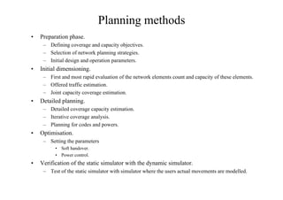 Planning methods
• Preparation phase.
– Defining coverage and capacity objectives.
– Selection of network planning strategies.
– Initial design and operation parameters.
• Initial dimensioning.
– First and most rapid evaluation of the network elements count and capacity of these elements.
– Offered traffic estimation.
– Joint capacity coverage estimation.
• Detailed planning.
– Detailed coverage capacity estimation.
– Iterative coverage analysis.
– Planning for codes and powers.
• Optimisation.
– Setting the parameters
• Soft handover.
• Power control.
• Verification of the static simulator with the dynamic simulator.
– Test of the static simulator with simulator where the users actual movements are modelled.
 