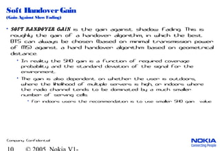 Company Confidential
Soft HandoverGain
(Gain Against Slow Fading)
• Soft handover gain is the gain against shadow fading. This is
roughly the gain of a handover algorithm, in which the best
BTS can always be chosen (based on minimal transmission power
of MS) against a hard handover algorithm based on geometrical
distance.
• In reality the SHO gain is a function of required coverage
probability and the standard deviation of the signal for the
environment.
• The gain is also dependent on whether the user is outdoors,
where the likelihood of multiple servers is high, or indoors where
the radio channel tends to be dominated by a much smaller
number of serving cells.
• For indoors users the recommendation is to use smaller SHO gain value.
 