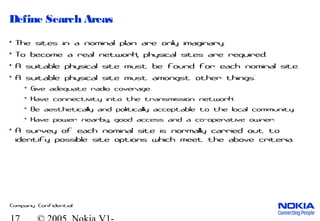 Company Confidential
Define Search Areas
• The sites in a nominal plan are only imaginary.
• To become a real network, physical sites are required.
• A suitable physical site must be found for each nominal site.
• A suitable physical site must amongst other things:
• Give adequate radio coverage.
• Have connectivity into the transmission network.
• Be aesthetically and politically acceptable to the local community.
• Have power nearby, good access and a co-operative owner.
• A survey of each nominal site is normally carried out to
identify possible site options which meet the above criteria.
 