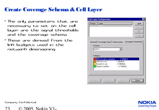 Company Confidential
Create Coverage Schema & Cell Layer
• The only parameters that are
necessary to set on the cell
layer are the signal thresholds
and the coverage schema.
• These are derived from the
link budgets used in the
network dimensioning.
 