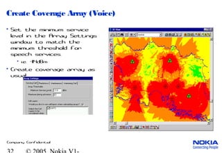 Company Confidential
Create Coverage Array (Voice)
• Set the minimum service
level in the Array Settings
window to match the
minimum threshold for
speech services.
• i.e. -114dBm
• Create coverage array as
usual.
 