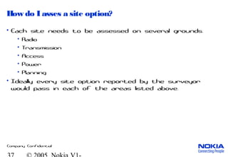 Company Confidential
How do I asses a site option?
• Each site needs to be assessed on several grounds.
• Radio
• Transmission
• Access
• Power
• Planning
• Ideally every site option reported by the surveyor
would pass in each of the areas listed above.
 