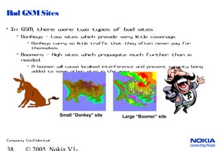 Company Confidential
Bad GSMSites
• In GSM, there were two types of bad sites.
• Donkeys - Low sites which provide very little coverage.
• Donkeys carry so little traffic that they often never pay for
themselves.
• Boomers - High sites which propagate much further than is
needed.
• A boomer will cause localised interference and prevent capacity being
added to some other sites in the area.
Small “Donkey” site Large “Boomer” site
 