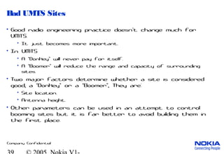 Company Confidential
Bad UMTS Sites
• Good radio engineering practice doesn t change much for’
UMTS.
• It just becomes more important.
• In UMTS
• A Donkey will never pay for itself.“ ”
• A Boomer will reduce the range and capacity of surrounding“ ”
sites.
• Two major factors determine whether a site is considered
good, a Donkey or a Boomer , They are:“ ” “ ”
• Site location.
• Antenna height.
• Other parameters can be used in an attempt to control
booming sites but it is far better to avoid building them in
the first place.
 