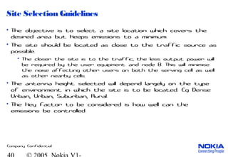 Company Confidential
Site Selection Guidelines
• The objective is to select a site location which covers the
desired area but keeps emissions to a minimum.
• The site should be located as close to the traffic source as
possible.
• The closer the site is to the traffic, the less output power will
be required by the user equipment and node B. This will minimise
the noise affecting other users on both the serving cell as well
as other nearby cells.
• The antenna height selected will depend largely on the type
of environment in which the site is to be located. Eg Dense
Urban, Urban, Suburban, Rural.
• The key factor to be considered is how well can the
emissions be controlled.
 
