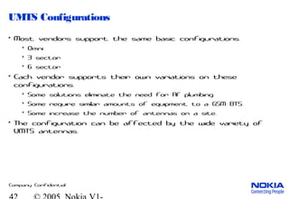 Company Confidential
UMTS Configurations
• Most vendors support the same basic configurations.
• Omni
• 3 sector
• 6 sector
• Each vendor supports their own variations on these
configurations.
• Some solutions eliminate the need for RF plumbing.
• Some require similar amounts of equipment to a GSM BTS.
• Some increase the number of antennas on a site.
• The configuration can be affected by the wide variety of
UMTS antennas.
 