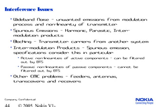 Company Confidential
Interference Issues
• Wideband Noise - unwanted emissions from modulation
process and non-linearity of transmitter
• Spurious Emissions - Harmonic, Parasitic, Inter-
modulation products
• Blocking - Transmitter carriers from another system
• Inter-modulation Products - Spurious emission,
specifications consider this in particular
• Active: non-linearities of active components - can be filtered
out by BTS
• Passive: non-linearities of passive components - cannot be
filtered out by BTS
• Other EMC problems - feeders, antennas,
transceivers and receivers
 