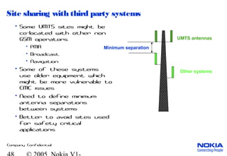 Company Confidential
Site sharing with third party systems
• Some UMTS sites might be
co-located with other non
GSM operators.
• PMR
• Broadcast
• Navigation
• Some of these systems
use older equipment which
might be more vulnerable to
EMC issues.
• Need to define minimum
antenna separations
between systems
• Better to avoid sites used
for safety critical
applications.
UMTS antennas
Other systems
Minimum separation
 