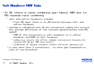 Company Confidential
Soft HandoverMDC Gain
• In DL there is some combining gain (about 1dB) due to
MS maximal ratio combining
• soft and softer handovers included
• from MS point there is no difference between soft and
softer handover
• average is calculated over all the connections taking into account
the average difference of the received signal branches (and MS
speed)
• 40% of the connections in soft handover or in softer
handover and 60% no soft handover
• taking into account the effect multiple transmitters (meaning the
receiver MS will get 3dB more power)
• combination of dynamic simulator results and static planning tool
• in case more than 2 connections - no more gain (compared to
case of two branches)
 