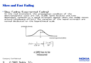 Company Confidential
Slow and Fast Fading
• Slow Fading (Log-normal Fading)
In the real enviroment the propagation condition of the
electromagnetic wave are not stable. Some location and time
dependant variation in a signal strength appear when the mobile moves
around (shadowing effect). The variation of the signal strength are
normal distibuted on the logarithmical scale.
received signal level [dBm]
probability density
σ
σ [dB] has to be
measured
m
( )







 −
−⋅
⋅
= 2
2
2
exp
2
1
)(
σσπ
mx
xf
 