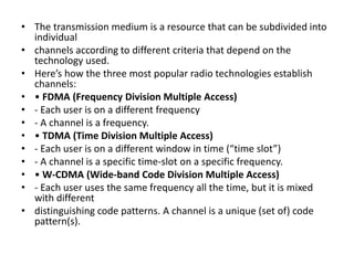 • The transmission medium is a resource that can be subdivided into 
individual 
• channels according to different criteria that depend on the 
technology used. 
• Here’s how the three most popular radio technologies establish 
channels: 
• • FDMA (Frequency Division Multiple Access) 
• - Each user is on a different frequency 
• - A channel is a frequency. 
• • TDMA (Time Division Multiple Access) 
• - Each user is on a different window in time (“time slot”) 
• - A channel is a specific time-slot on a specific frequency. 
• • W-CDMA (Wide-band Code Division Multiple Access) 
• - Each user uses the same frequency all the time, but it is mixed 
with different 
• distinguishing code patterns. A channel is a unique (set of) code 
pattern(s). 
 