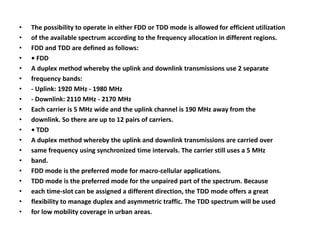 • The possibility to operate in either FDD or TDD mode is allowed for efficient utilization 
• of the available spectrum according to the frequency allocation in different regions. 
• FDD and TDD are defined as follows: 
• • FDD 
• A duplex method whereby the uplink and downlink transmissions use 2 separate 
• frequency bands: 
• - Uplink: 1920 MHz - 1980 MHz 
• - Downlink: 2110 MHz - 2170 MHz 
• Each carrier is 5 MHz wide and the uplink channel is 190 MHz away from the 
• downlink. So there are up to 12 pairs of carriers. 
• • TDD 
• A duplex method whereby the uplink and downlink transmissions are carried over 
• same frequency using synchronized time intervals. The carrier still uses a 5 MHz 
• band. 
• FDD mode is the preferred mode for macro-cellular applications. 
• TDD mode is the preferred mode for the unpaired part of the spectrum. Because 
• each time-slot can be assigned a different direction, the TDD mode offers a great 
• flexibility to manage duplex and asymmetric traffic. The TDD spectrum will be used 
• for low mobility coverage in urban areas. 
 