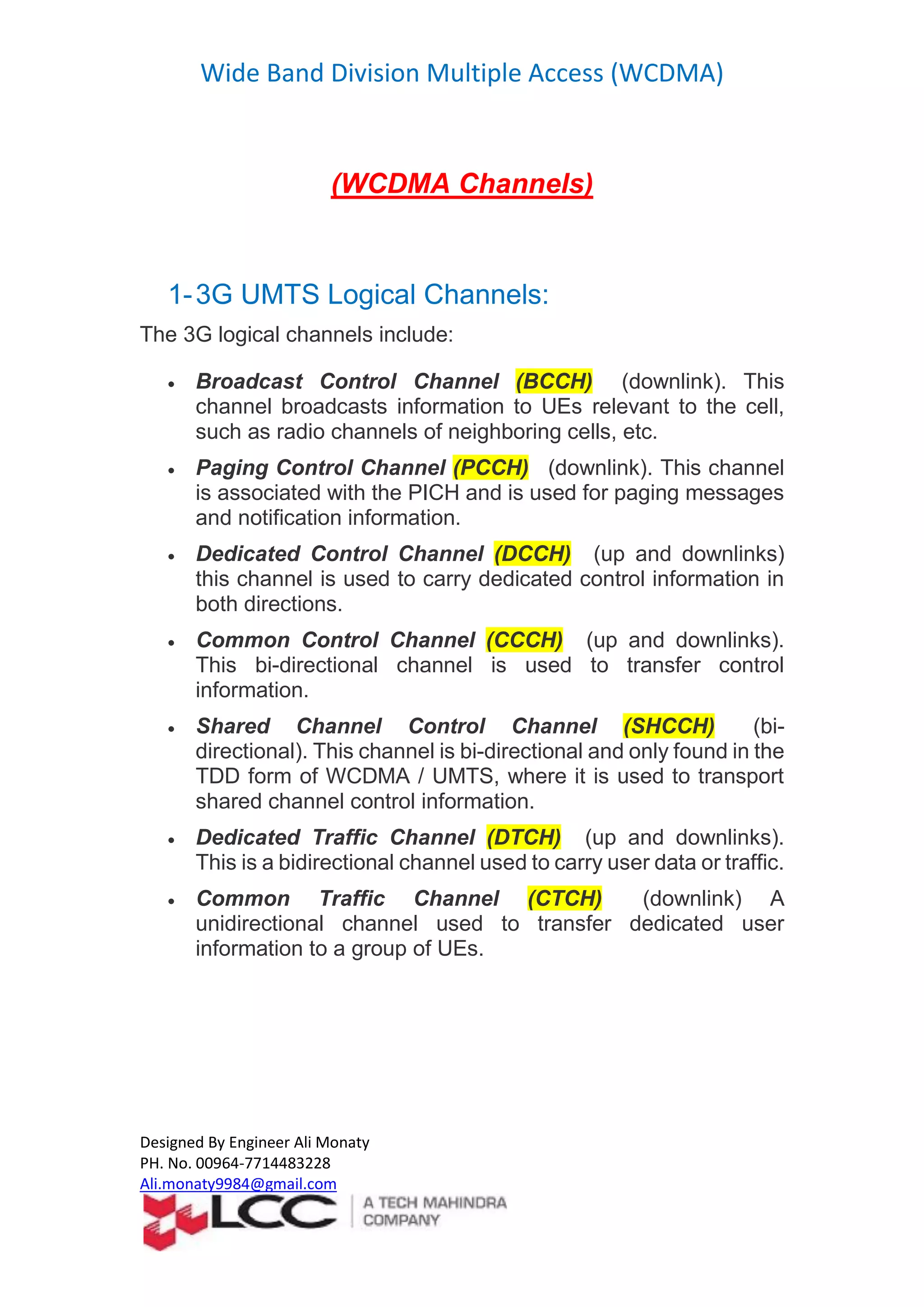 Wide Band Division Multiple Access (WCDMA)
Designed By Engineer Ali Monaty
PH. No. 00964-7714483228
Ali.monaty9984@gmail.com
(WCDMA Channels)
1-3G UMTS Logical Channels:
The 3G logical channels include:
 Broadcast Control Channel (BCCH) (downlink). This
channel broadcasts information to UEs relevant to the cell,
such as radio channels of neighboring cells, etc.
 Paging Control Channel (PCCH) (downlink). This channel
is associated with the PICH and is used for paging messages
and notification information.
 Dedicated Control Channel (DCCH) (up and downlinks)
this channel is used to carry dedicated control information in
both directions.
 Common Control Channel (CCCH) (up and downlinks).
This bi-directional channel is used to transfer control
information.
 Shared Channel Control Channel (SHCCH) (bi-
directional). This channel is bi-directional and only found in the
TDD form of WCDMA / UMTS, where it is used to transport
shared channel control information.
 Dedicated Traffic Channel (DTCH) (up and downlinks).
This is a bidirectional channel used to carry user data or traffic.
 Common Traffic Channel (CTCH) (downlink) A
unidirectional channel used to transfer dedicated user
information to a group of UEs.
 