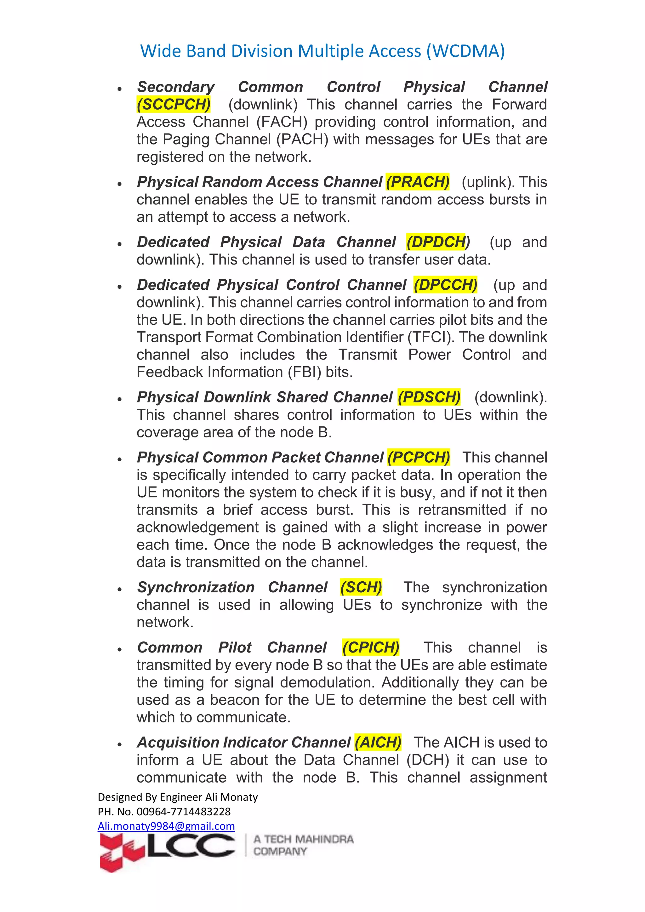 Wide Band Division Multiple Access (WCDMA)
Designed By Engineer Ali Monaty
PH. No. 00964-7714483228
Ali.monaty9984@gmail.com
 Secondary Common Control Physical Channel
(SCCPCH) (downlink) This channel carries the Forward
Access Channel (FACH) providing control information, and
the Paging Channel (PACH) with messages for UEs that are
registered on the network.
 Physical Random Access Channel (PRACH) (uplink). This
channel enables the UE to transmit random access bursts in
an attempt to access a network.
 Dedicated Physical Data Channel (DPDCH) (up and
downlink). This channel is used to transfer user data.
 Dedicated Physical Control Channel (DPCCH) (up and
downlink). This channel carries control information to and from
the UE. In both directions the channel carries pilot bits and the
Transport Format Combination Identifier (TFCI). The downlink
channel also includes the Transmit Power Control and
Feedback Information (FBI) bits.
 Physical Downlink Shared Channel (PDSCH) (downlink).
This channel shares control information to UEs within the
coverage area of the node B.
 Physical Common Packet Channel (PCPCH) This channel
is specifically intended to carry packet data. In operation the
UE monitors the system to check if it is busy, and if not it then
transmits a brief access burst. This is retransmitted if no
acknowledgement is gained with a slight increase in power
each time. Once the node B acknowledges the request, the
data is transmitted on the channel.
 Synchronization Channel (SCH) The synchronization
channel is used in allowing UEs to synchronize with the
network.
 Common Pilot Channel (CPICH) This channel is
transmitted by every node B so that the UEs are able estimate
the timing for signal demodulation. Additionally they can be
used as a beacon for the UE to determine the best cell with
which to communicate.
 Acquisition Indicator Channel (AICH) The AICH is used to
inform a UE about the Data Channel (DCH) it can use to
communicate with the node B. This channel assignment
 