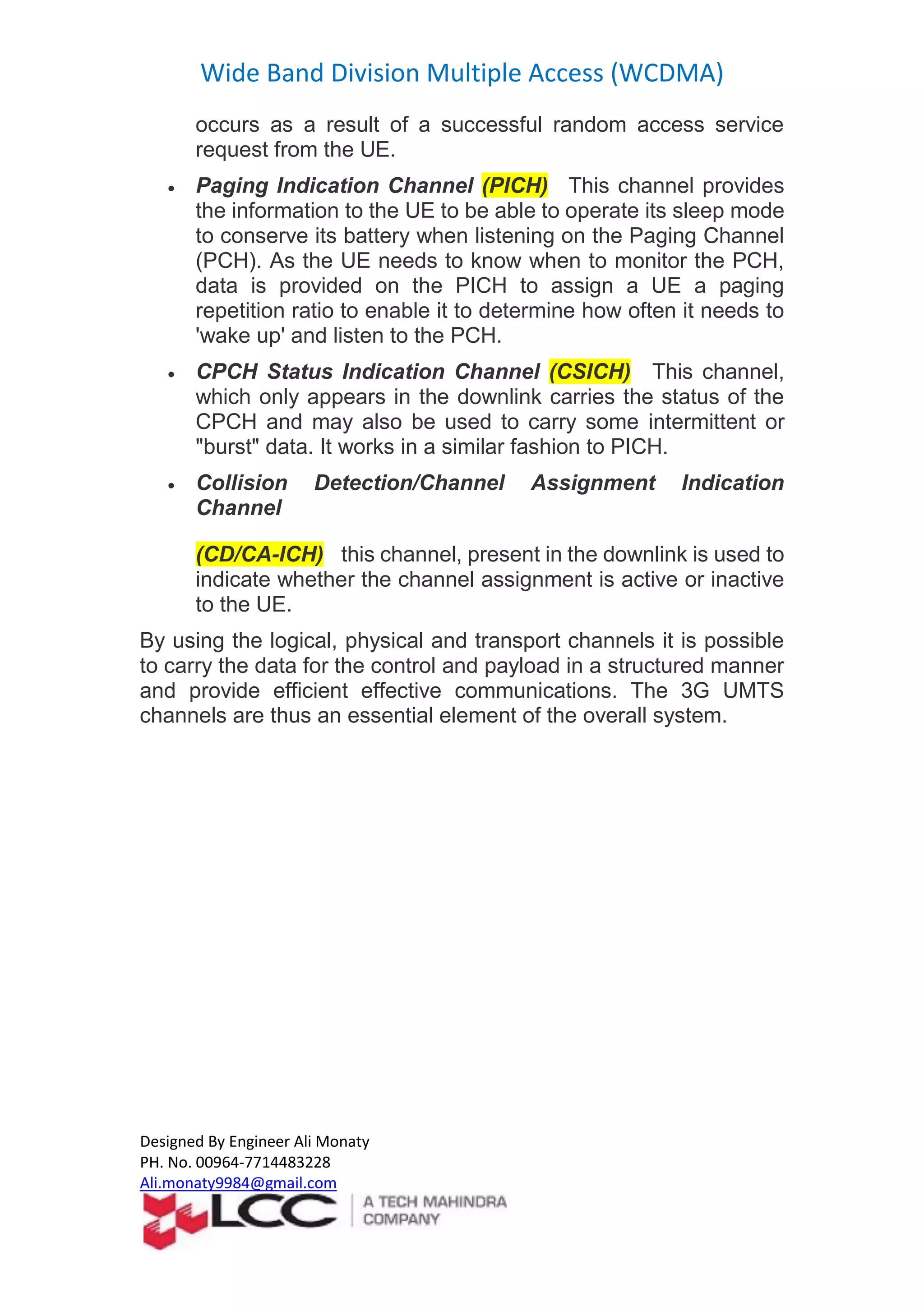 Wide Band Division Multiple Access (WCDMA)
Designed By Engineer Ali Monaty
PH. No. 00964-7714483228
Ali.monaty9984@gmail.com
occurs as a result of a successful random access service
request from the UE.
 Paging Indication Channel (PICH) This channel provides
the information to the UE to be able to operate its sleep mode
to conserve its battery when listening on the Paging Channel
(PCH). As the UE needs to know when to monitor the PCH,
data is provided on the PICH to assign a UE a paging
repetition ratio to enable it to determine how often it needs to
'wake up' and listen to the PCH.
 CPCH Status Indication Channel (CSICH) This channel,
which only appears in the downlink carries the status of the
CPCH and may also be used to carry some intermittent or
"burst" data. It works in a similar fashion to PICH.
 Collision Detection/Channel Assignment Indication
Channel
(CD/CA-ICH) this channel, present in the downlink is used to
indicate whether the channel assignment is active or inactive
to the UE.
By using the logical, physical and transport channels it is possible
to carry the data for the control and payload in a structured manner
and provide efficient effective communications. The 3G UMTS
channels are thus an essential element of the overall system.
 