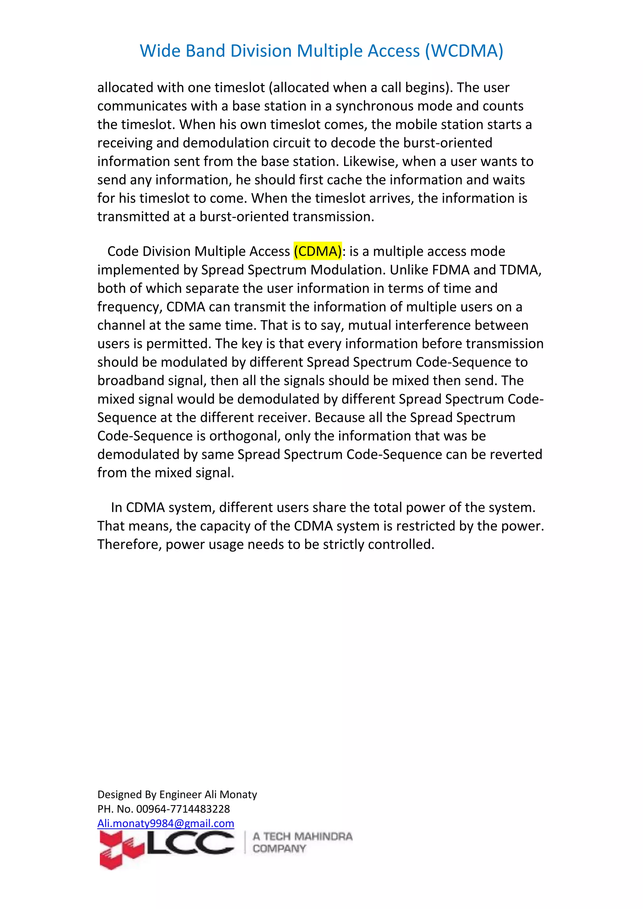 Wide Band Division Multiple Access (WCDMA)
Designed By Engineer Ali Monaty
PH. No. 00964-7714483228
Ali.monaty9984@gmail.com
allocated with one timeslot (allocated when a call begins). The user
communicates with a base station in a synchronous mode and counts
the timeslot. When his own timeslot comes, the mobile station starts a
receiving and demodulation circuit to decode the burst-oriented
information sent from the base station. Likewise, when a user wants to
send any information, he should first cache the information and waits
for his timeslot to come. When the timeslot arrives, the information is
transmitted at a burst-oriented transmission.
Code Division Multiple Access (CDMA): is a multiple access mode
implemented by Spread Spectrum Modulation. Unlike FDMA and TDMA,
both of which separate the user information in terms of time and
frequency, CDMA can transmit the information of multiple users on a
channel at the same time. That is to say, mutual interference between
users is permitted. The key is that every information before transmission
should be modulated by different Spread Spectrum Code-Sequence to
broadband signal, then all the signals should be mixed then send. The
mixed signal would be demodulated by different Spread Spectrum Code-
Sequence at the different receiver. Because all the Spread Spectrum
Code-Sequence is orthogonal, only the information that was be
demodulated by same Spread Spectrum Code-Sequence can be reverted
from the mixed signal.
In CDMA system, different users share the total power of the system.
That means, the capacity of the CDMA system is restricted by the power.
Therefore, power usage needs to be strictly controlled.
 