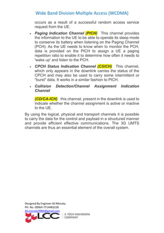 Wide Band Division Multiple Access (WCDMA)
Designed By Engineer Ali Monaty
PH. No. 00964-7714483228
Ali.monaty9984@gmail.com
occurs as a result of a successful random access service
request from the UE.
 Paging Indication Channel (PICH) This channel provides
the information to the UE to be able to operate its sleep mode
to conserve its battery when listening on the Paging Channel
(PCH). As the UE needs to know when to monitor the PCH,
data is provided on the PICH to assign a UE a paging
repetition ratio to enable it to determine how often it needs to
'wake up' and listen to the PCH.
 CPCH Status Indication Channel (CSICH) This channel,
which only appears in the downlink carries the status of the
CPCH and may also be used to carry some intermittent or
"burst" data. It works in a similar fashion to PICH.
 Collision Detection/Channel Assignment Indication
Channel
(CD/CA-ICH) this channel, present in the downlink is used to
indicate whether the channel assignment is active or inactive
to the UE.
By using the logical, physical and transport channels it is possible
to carry the data for the control and payload in a structured manner
and provide efficient effective communications. The 3G UMTS
channels are thus an essential element of the overall system.
 
