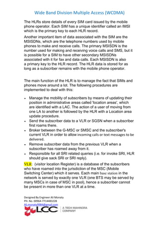Wide Band Division Multiple Access (WCDMA)
Designed By Engineer Ali Monaty
PH. No. 00964-7714483228
Ali.monaty9984@gmail.com
The HLRs store details of every SIM card issued by the mobile
phone operator. Each SIM has a unique identifier called an IMSI
which is the primary key to each HLR record.
Another important item of data associated with the SIM are the
MSISDNs, which are the telephone numbers used by mobile
phones to make and receive calls. The primary MSISDN is the
number used for making and receiving voice calls and SMS, but it
is possible for a SIM to have other secondary MSISDNs
associated with it for fax and data calls. Each MSISDN is also
a primary key to the HLR record. The HLR data is stored for as
long as a subscriber remains with the mobile phone operator.
The main function of the HLR is to manage the fact that SIMs and
phones move around a lot. The following procedures are
implemented to deal with this:
 Manage the mobility of subscribers by means of updating their
position in administrative areas called 'location areas', which
are identified with a LAC. The action of a user of moving from
one LA to another is followed by the HLR with a Location area
update procedure.
 Send the subscriber data to a VLR or SGSN when a subscriber
first roams there.
 Broker between the G-MSC or SMSC and the subscriber's
current VLR in order to allow incoming calls or text messages to be
delivered.
 Remove subscriber data from the previous VLR when a
subscriber has roamed away from it.
 Responsible for all SRI related queries (i.e. for invoke SRI, HLR
should give sack SRI or SRI reply).
VLR: (visitor location Register) is a database of the subscribers
who have roamed into the jurisdiction of the MSC (Mobile
Switching Center) which it serves. Each main base station in the
network is served by exactly one VLR (one BTS may be served by
many MSCs in case of MSC in pool), hence a subscriber cannot
be present in more than one VLR at a time.
 
