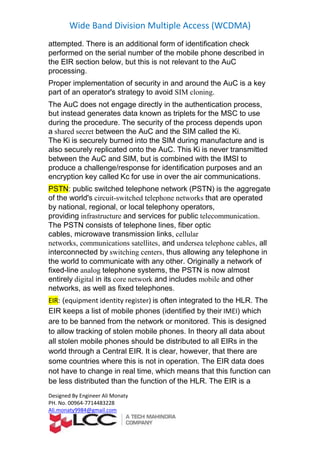 Wide Band Division Multiple Access (WCDMA)
Designed By Engineer Ali Monaty
PH. No. 00964-7714483228
Ali.monaty9984@gmail.com
attempted. There is an additional form of identification check
performed on the serial number of the mobile phone described in
the EIR section below, but this is not relevant to the AuC
processing.
Proper implementation of security in and around the AuC is a key
part of an operator's strategy to avoid SIM cloning.
The AuC does not engage directly in the authentication process,
but instead generates data known as triplets for the MSC to use
during the procedure. The security of the process depends upon
a shared secret between the AuC and the SIM called the Ki.
The Ki is securely burned into the SIM during manufacture and is
also securely replicated onto the AuC. This Ki is never transmitted
between the AuC and SIM, but is combined with the IMSI to
produce a challenge/response for identification purposes and an
encryption key called Kc for use in over the air communications.
PSTN: public switched telephone network (PSTN) is the aggregate
of the world's circuit-switched telephone networks that are operated
by national, regional, or local telephony operators,
providing infrastructure and services for public telecommunication.
The PSTN consists of telephone lines, fiber optic
cables, microwave transmission links, cellular
networks, communications satellites, and undersea telephone cables, all
interconnected by switching centers, thus allowing any telephone in
the world to communicate with any other. Originally a network of
fixed-line analog telephone systems, the PSTN is now almost
entirely digital in its core network and includes mobile and other
networks, as well as fixed telephones.
is often integrated to the HLR. The)equipment identity register(:EIR
) whichIMEI(identified by theirEIR keeps a list of mobile phones
are to be banned from the network or monitored. This is designed
to allow tracking of stolen mobile phones. In theory all data about
ld be distributed to all EIRs in theall stolen mobile phones shou
world through a Central EIR. It is clear, however, that there are
some countries where this is not in operation. The EIR data does
not have to change in real time, which means that this function can
than the function of the HLR. The EIR is abe less distributed
 