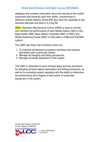 Wide Band Division Multiple Access (WCDMA)
Designed By Engineer Ali Monaty
PH. No. 00964-7714483228
Ali.monaty9984@gmail.com
database that contains information about the identity of the mobile
equipment that prevents calls from stolen, unauthorized or
defective mobile stations. Some EIR also have the capability to log
nd store it in a log file.Handset attempts a
Operation Maintenance Center (OMC) is used to monitor:OMC
),UEorand maintain the performance of each Mobile Station (MS
) andRNCorBase Station (BS), Base Station Controller (BSC
and WCDMA) within a GSMCNorMobile Switching Center (MSC
system.
The OMC has three main functions which are:
1. To maintain all telecommunications hardware and network
operations with a particular market.
2. Manage all charging and billing procedures.
3. Manage all mobile equipment in the system.
The OMC is dedicated to each of these tasks and has provisions
for adjusting all base station parameters and billing procedures, as
well as for providing system operators with the ability to determine
of subscriberthe performance and integrity of each piece
equipment in the system.
 
