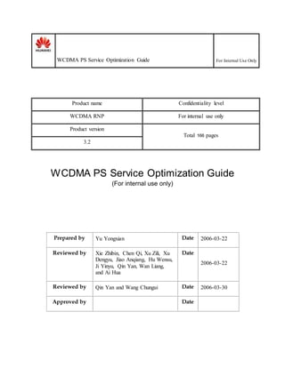 WCDMA PS Service Optimization Guide For Internal Use Only
Product name Confidentiality level
WCDMA RNP For internal use only
Product version
Total 166 pages
3.2
WCDMA PS Service Optimization Guide
(For internal use only)
Prepared by Yu Yongxian Date 2006-03-22
Reviewed by Xie Zhibin, Chen Qi, Xu Zili, Xu
Dengyu, Jiao Anqiang, Hu Wensu,
Ji Yinyu, Qin Yan, Wan Liang,
and Ai Hua
Date
2006-03-22
Reviewed by Qin Yan and Wang Chungui Date 2006-03-30
Approved by Date
 